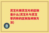 灵芝片跟灵芝片的区别是什么(灵芝片与灵芝草药粉的区别及辨别方法)