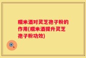 糯米酒对灵芝孢子粉的作用(糯米酒提升灵芝孢子粉功效)