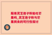 服用灵芝孢子粉能吃芒果吗_灵芝孢子粉与芒果同食的可行性探讨