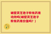 破壁灵芝孢子粉有药用功效吗(破壁灵芝孢子粉有药用价值吗？)