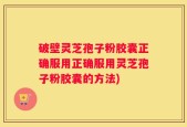 破壁灵芝孢子粉胶囊正确服用正确服用灵芝孢子粉胶囊的方法)
