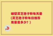 破壁灵芝孢子粉每天量(灵芝孢子粉每日推荐用量是多少？)