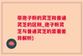 带孢子粉的灵芝和普通灵芝的区别_孢子粉灵芝与普通灵芝的显著差异解析)