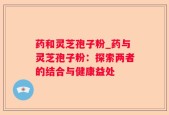 药和灵芝孢子粉_药与灵芝孢子粉：探索两者的结合与健康益处