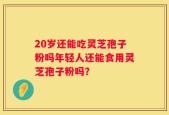 20岁还能吃灵芝孢子粉吗年轻人还能食用灵芝孢子粉吗？