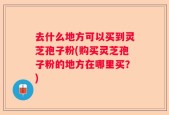 去什么地方可以买到灵芝孢子粉(购买灵芝孢子粉的地方在哪里买？)