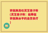 转氨酶高吃灵芝孢子粉(灵芝孢子粉：能降低转氨酶水平的自然食疗)