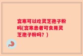 宫寒可以吃灵芝孢子粉吗(宫寒患者可食用灵芝孢子粉吗？)