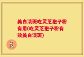 美白淡斑吃灵芝孢子粉有用(吃灵芝孢子粉有效美白淡斑)