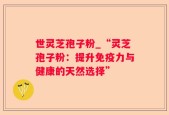 世灵芝孢子粉_“灵芝孢子粉：提升免疫力与健康的天然选择”