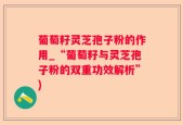 葡萄籽灵芝孢子粉的作用_“葡萄籽与灵芝孢子粉的双重功效解析”)
