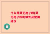 什么是灵芝孢子粉(灵芝孢子粉的益处及使用建议