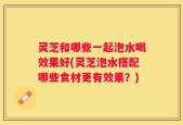 灵芝和哪些一起泡水喝效果好(灵芝泡水搭配哪些食材更有效果？)