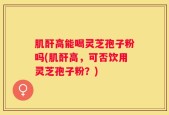 肌酐高能喝灵芝孢子粉吗(肌酐高，可否饮用灵芝孢子粉？)