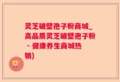 灵芝破壁孢子粉商城_高品质灵芝破壁孢子粉 - 健康养生商城热销)