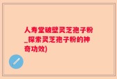 人寿堂破壁灵芝孢子粉_探索灵芝孢子粉的神奇功效)