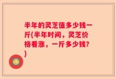 半年的灵芝值多少钱一斤(半年时间，灵芝价格看涨，一斤多少钱？)