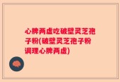 心脾两虚吃破壁灵芝孢子粉(破壁灵芝孢子粉调理心脾两虚)
