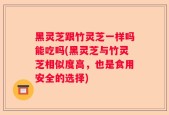 黑灵芝跟竹灵芝一样吗能吃吗(黑灵芝与竹灵芝相似度高，也是食用安全的选择)