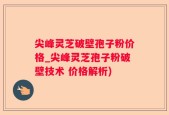 尖峰灵芝破壁孢子粉价格_尖峰灵芝孢子粉破壁技术 价格解析)