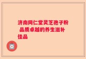 济南同仁堂灵芝孢子粉 品质卓越的养生滋补佳品