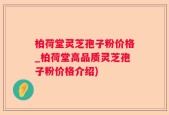 柏荷堂灵芝孢子粉价格_柏荷堂高品质灵芝孢子粉价格介绍)