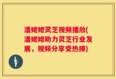 潘姥姥灵芝视频播放(潘姥姥助力灵芝行业发展，视频分享受热捧)