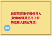 破臂灵芝孢子粉使用人(使用破臂灵芝孢子粉的适用人群及方法)