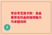 李总苓芝孢子粉：高品质养生珍品的独特魅力与卓越功效