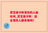 灵芝孢子粉发热的人能吃吗_灵芝孢子粉：适合发热人群食用吗？