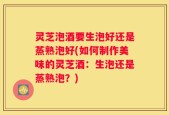 灵芝泡酒要生泡好还是蒸熟泡好(如何制作美味的灵芝酒：生泡还是蒸熟泡？)