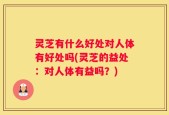 灵芝有什么好处对人体有好处吗(灵芝的益处：对人体有益吗？)