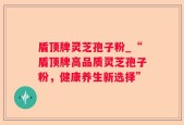 盾顶牌灵芝孢子粉_“盾顶牌高品质灵芝孢子粉，健康养生新选择”
