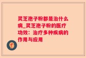 灵芝孢子粉都是治什么病_灵芝孢子粉的医疗功效：治疗多种疾病的作用与应用