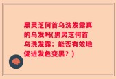 黑灵芝何首乌洗发露真的乌发吗(黑灵芝何首乌洗发露：能否有效地促进发色变黑？)