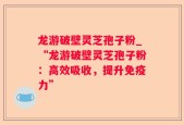 龙游破壁灵芝孢子粉_“龙游破壁灵芝孢子粉：高效吸收，提升免疫力”