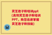 灵芝孢子粉培训ppt(高效灵芝孢子粉培训PPT，助您迅速掌握灵芝孢子粉技能)