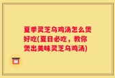 夏季灵芝乌鸡汤怎么煲好吃(夏日必吃，教你煲出美味灵芝乌鸡汤)