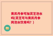 黄芪丹参可加灵芝泡水吗(灵芝可与黄芪丹参同泡水饮用吗？)