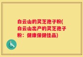 白云山的灵芝孢子粉(白云山出产的灵芝孢子粉：健康保健佳品)