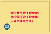 西宁灵芝孢子粉胶囊(西宁灵芝孢子粉胶囊——自然健康之道)