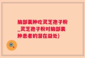 脑部囊肿吃灵芝孢子粉_灵芝孢子粉对脑部囊肿患者的潜在益处)