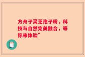 方舟子灵芝孢子粉，科技与自然完美融合，等你来体验”