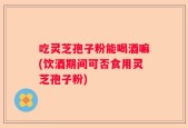 吃灵芝孢子粉能喝酒嘛(饮酒期间可否食用灵芝孢子粉)