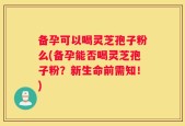 备孕可以喝灵芝孢子粉么(备孕能否喝灵芝孢子粉？新生命前需知！)
