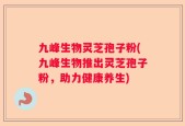九峰生物灵芝孢子粉(九峰生物推出灵芝孢子粉，助力健康养生)