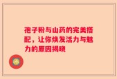 孢子粉与山药的完美搭配，让你焕发活力与魅力的原因揭晓