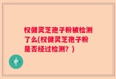 权健灵芝孢子粉被检测了么(权健灵芝孢子粉是否经过检测？)