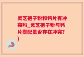 灵芝孢子粉和钙片有冲突吗_灵芝孢子粉与钙片搭配是否存在冲突？)