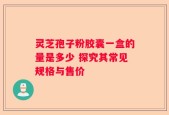灵芝孢子粉胶囊一盒的量是多少 探究其常见规格与售价